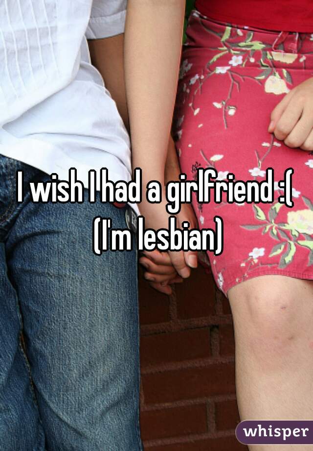 I wish I had a girlfriend :( (I'm lesbian)