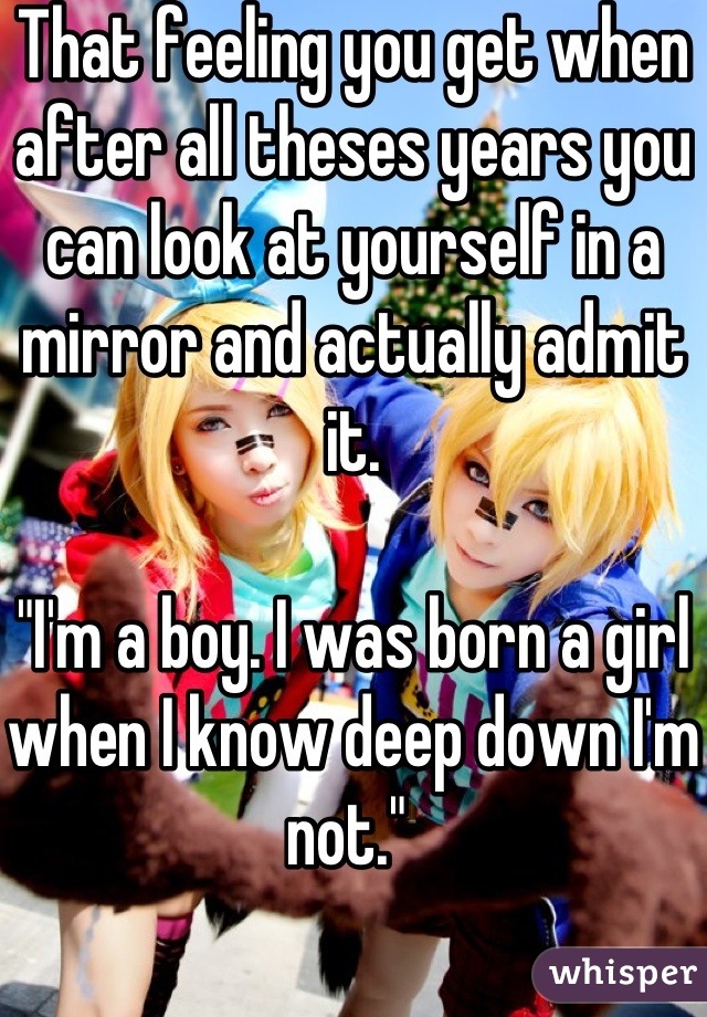 That feeling you get when after all theses years you can look at yourself in a mirror and actually admit it. 

"I'm a boy. I was born a girl when I know deep down I'm not." 