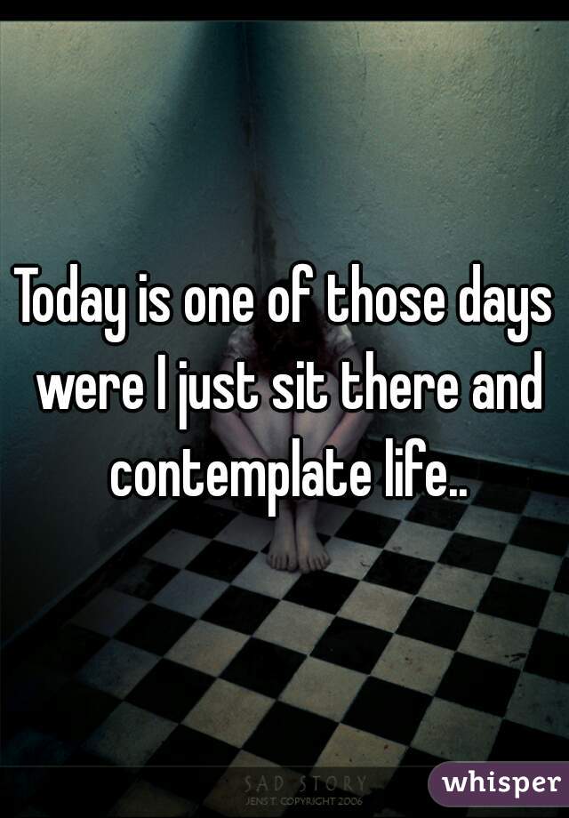 Today is one of those days were I just sit there and contemplate life..