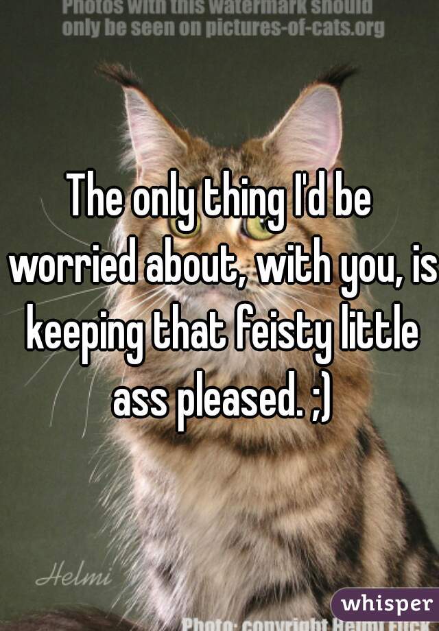 The only thing I'd be worried about, with you, is keeping that feisty little ass pleased. ;)