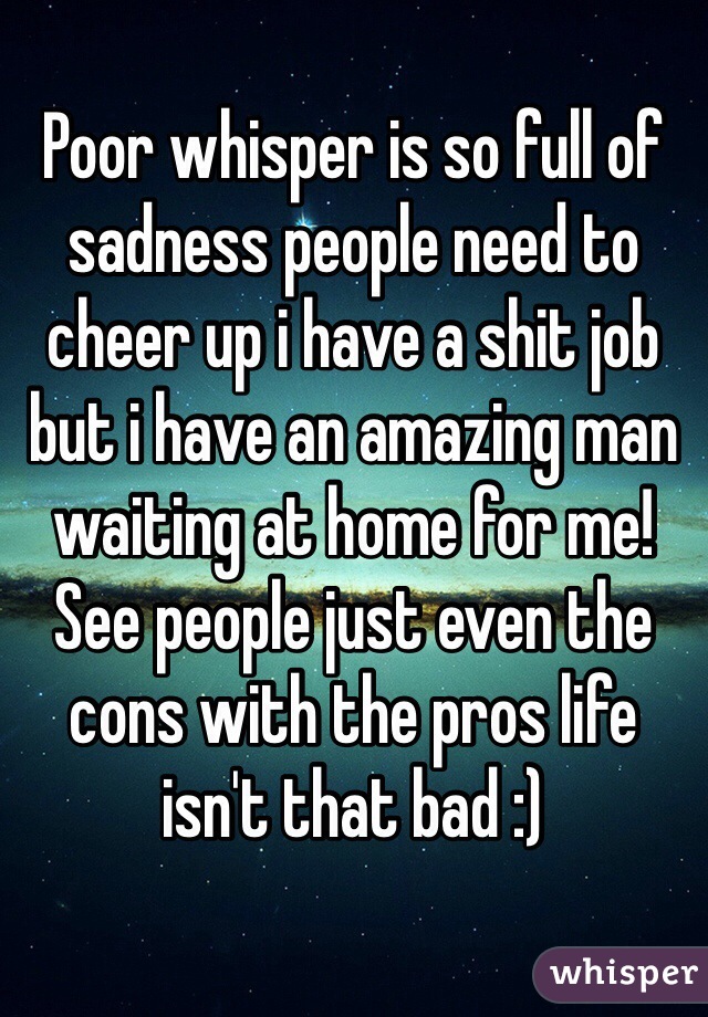 Poor whisper is so full of sadness people need to cheer up i have a shit job but i have an amazing man waiting at home for me! See people just even the cons with the pros life isn't that bad :)