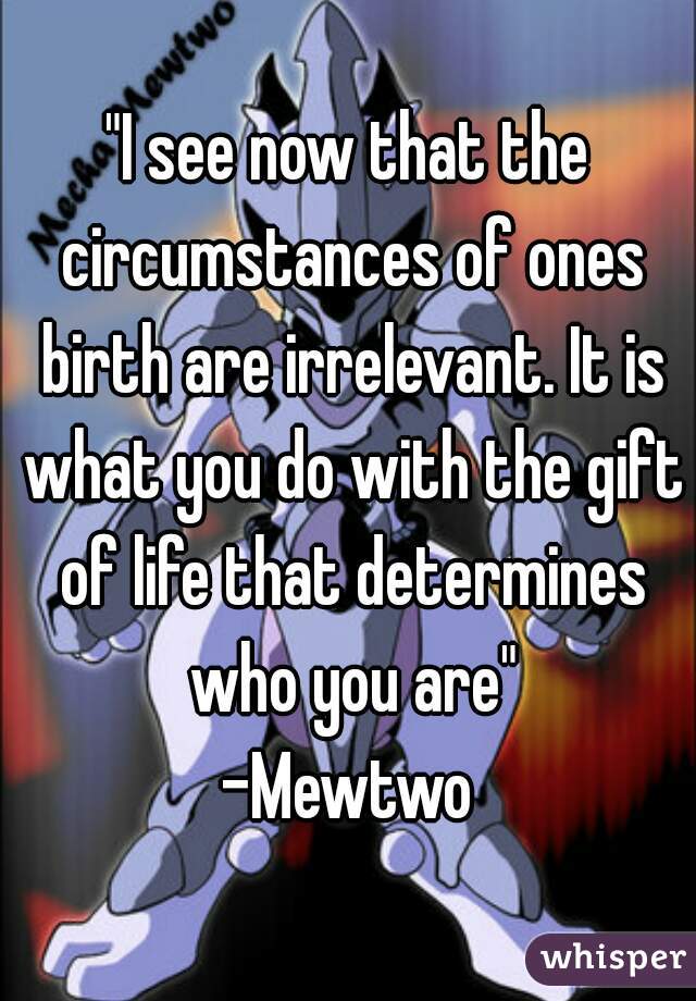 "I see now that the circumstances of ones birth are irrelevant. It is what you do with the gift of life that determines who you are"
-Mewtwo