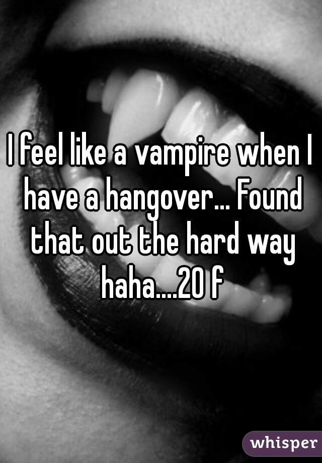 I feel like a vampire when I have a hangover... Found that out the hard way haha....20 f
