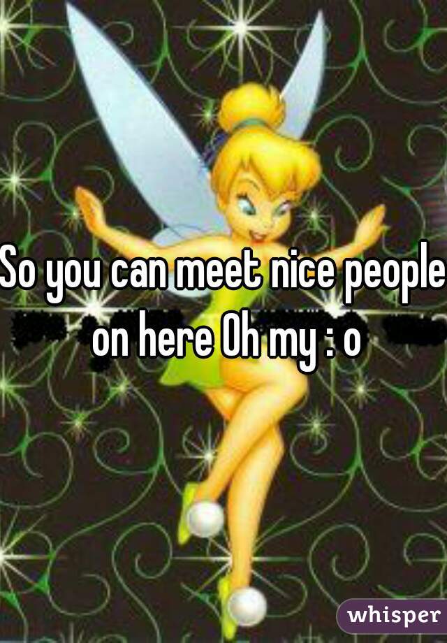 So you can meet nice people on here Oh my : o