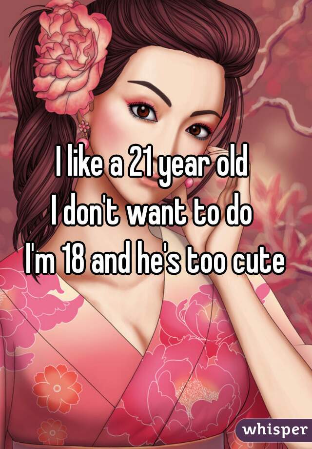I like a 21 year old 
I don't want to do 
 I'm 18 and he's too cute 