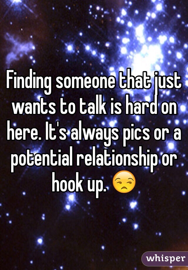 Finding someone that just wants to talk is hard on here. It's always pics or a potential relationship or hook up. 😒