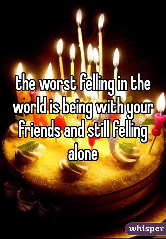 the worst felling in the world is being with your friends and still felling alone