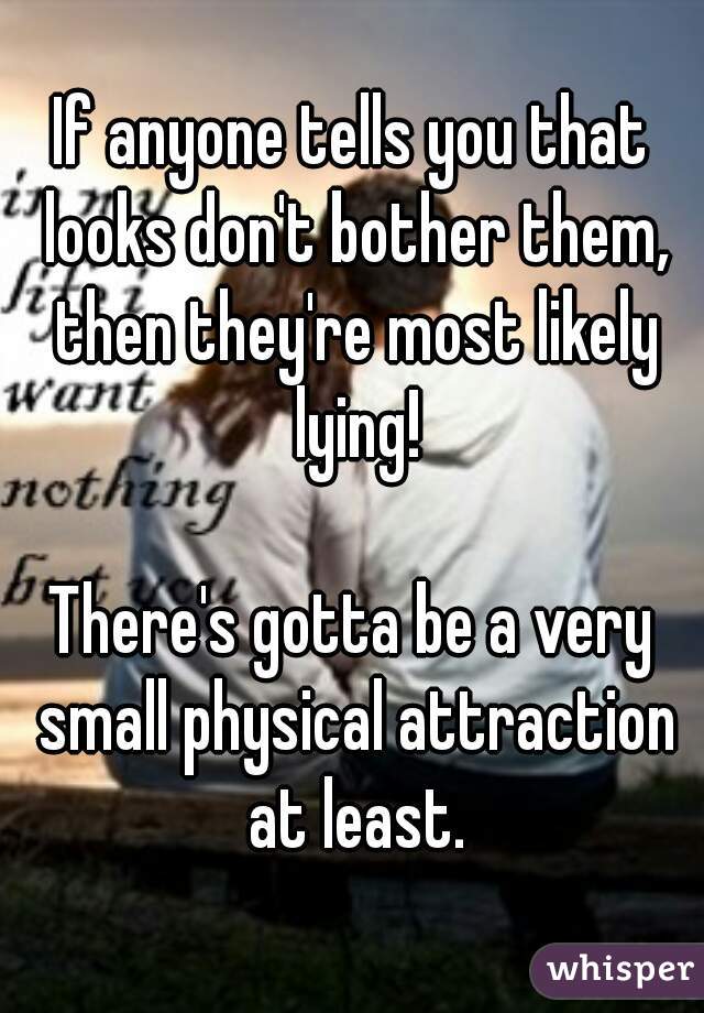 If anyone tells you that looks don't bother them, then they're most likely lying!

There's gotta be a very small physical attraction at least.