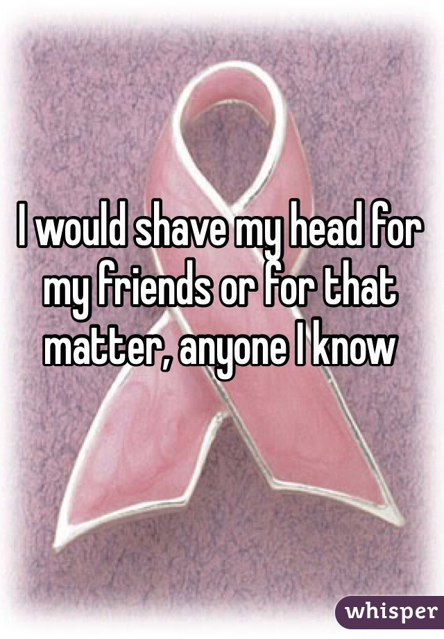 I would shave my head for my friends or for that matter, anyone I know