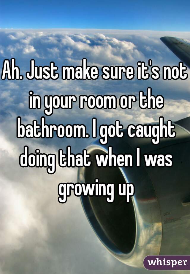 Ah. Just make sure it's not in your room or the bathroom. I got caught doing that when I was growing up