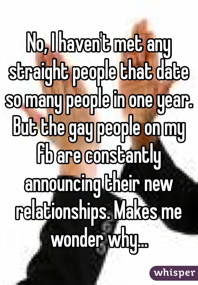 No, I haven't met any straight people that date so many people in one year. But the gay people on my fb are constantly announcing their new relationships. Makes me wonder why...