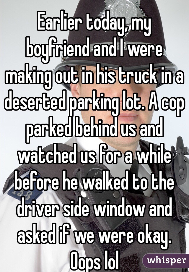 Earlier today, my boyfriend and I were making out in his truck in a deserted parking lot. A cop parked behind us and watched us for a while before he walked to the driver side window and asked if we were okay. Oops lol
