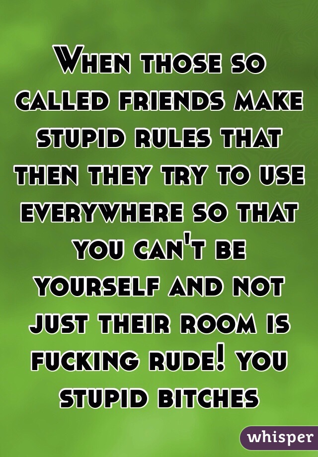 When those so called friends make stupid rules that then they try to use everywhere so that you can't be yourself and not just their room is fucking rude! you stupid bitches