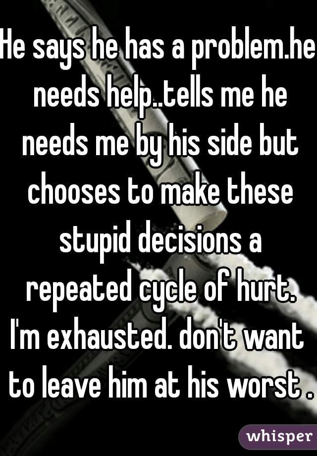 He says he has a problem.he needs help..tells me he needs me by his side but chooses to make these stupid decisions a repeated cycle of hurt.
I'm exhausted. don't want to leave him at his worst .