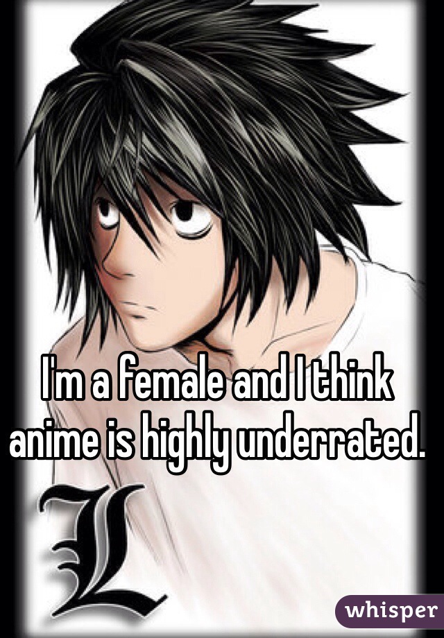 I'm a female and I think anime is highly underrated. 
 