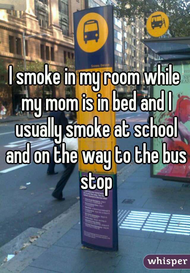 I smoke in my room while my mom is in bed and I usually smoke at school and on the way to the bus stop