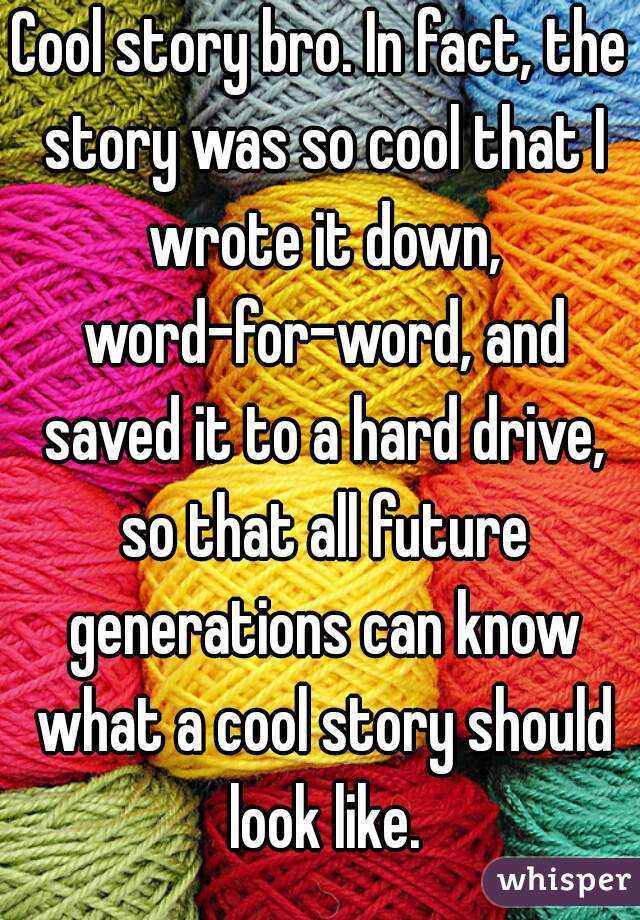 Cool story bro. In fact, the story was so cool that I wrote it down, word-for-word, and saved it to a hard drive, so that all future generations can know what a cool story should look like.
