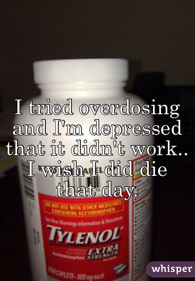 I tried overdosing and I'm depressed that it didn't work.. I wish I did die that day.
