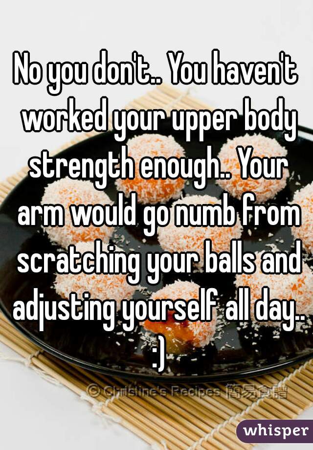 No you don't.. You haven't worked your upper body strength enough.. Your arm would go numb from scratching your balls and adjusting yourself all day.. :)