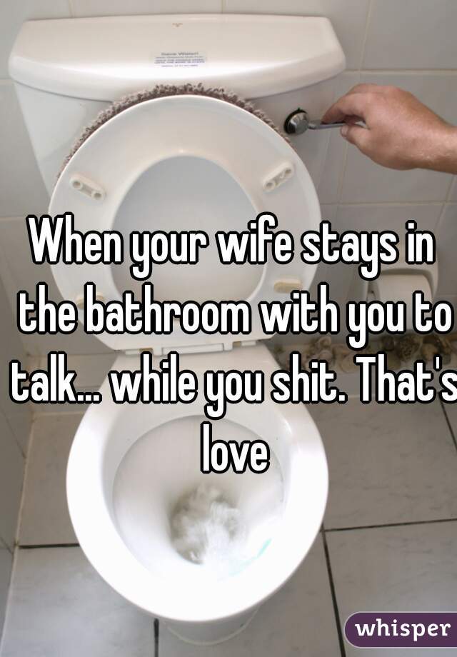 When your wife stays in the bathroom with you to talk... while you shit. That's love