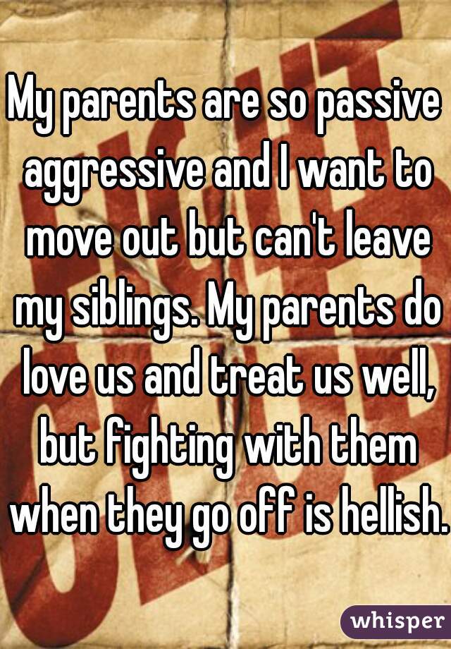 My parents are so passive aggressive and I want to move out but can't leave my siblings. My parents do love us and treat us well, but fighting with them when they go off is hellish.