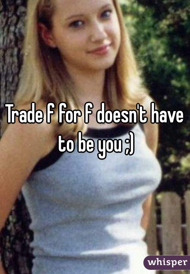 Trade f for f doesn't have to be you ;)