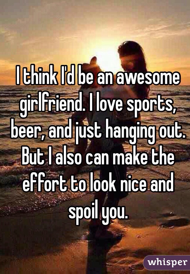 I think I'd be an awesome girlfriend. I love sports, beer, and just hanging out. But I also can make the effort to look nice and spoil you. 