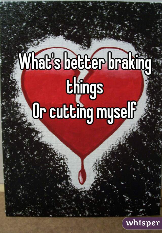 What's better braking things 
Or cutting myself