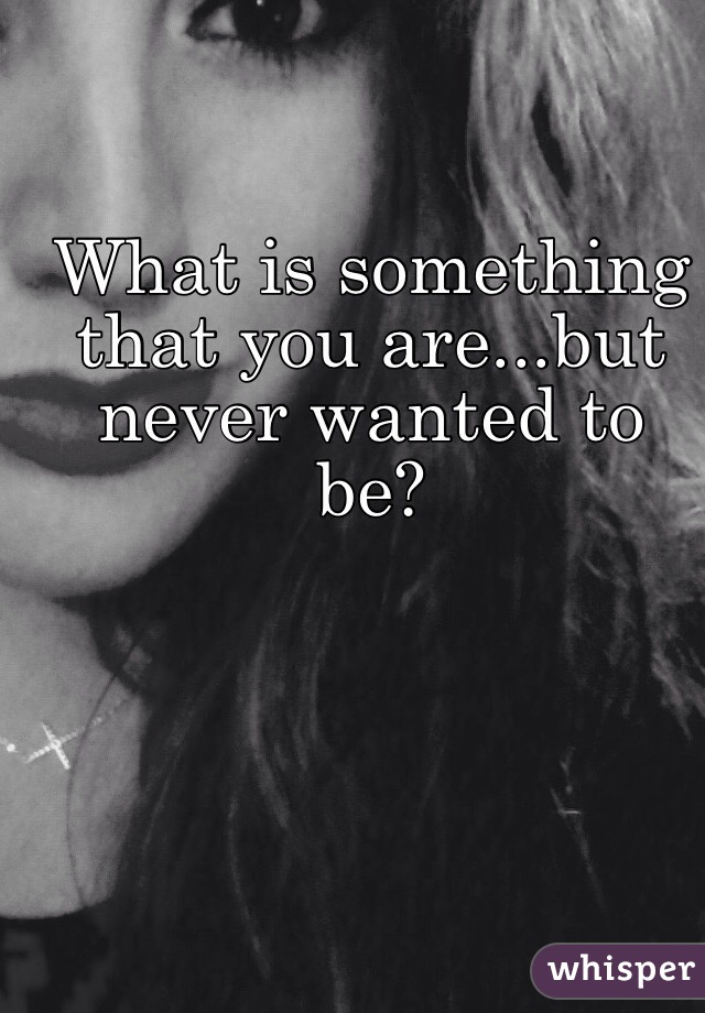 What is something that you are...but never wanted to be? 
