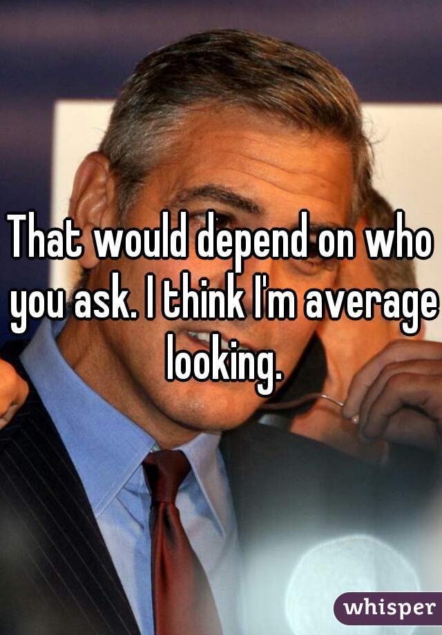 That would depend on who you ask. I think I'm average looking.