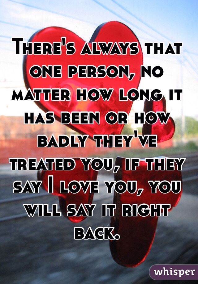 There's always that one person, no matter how long it has been or how badly they've treated you, if they say I love you, you will say it right back. 