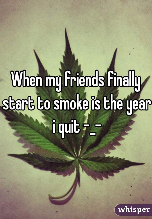When my friends finally start to smoke is the year i quit -_-