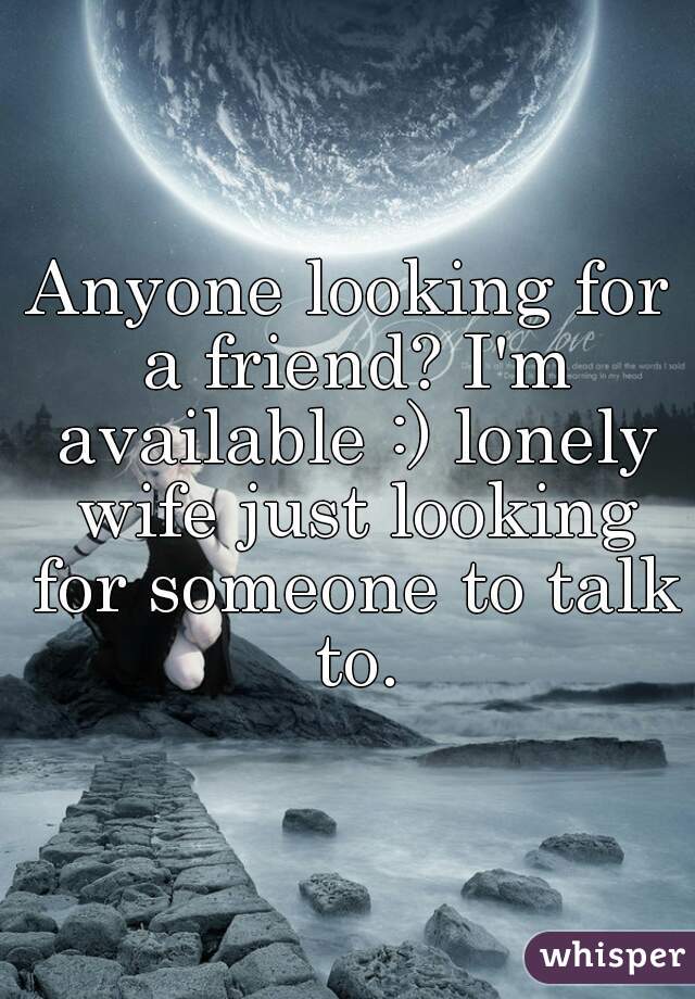 Anyone looking for a friend? I'm available :) lonely wife just looking for someone to talk to.