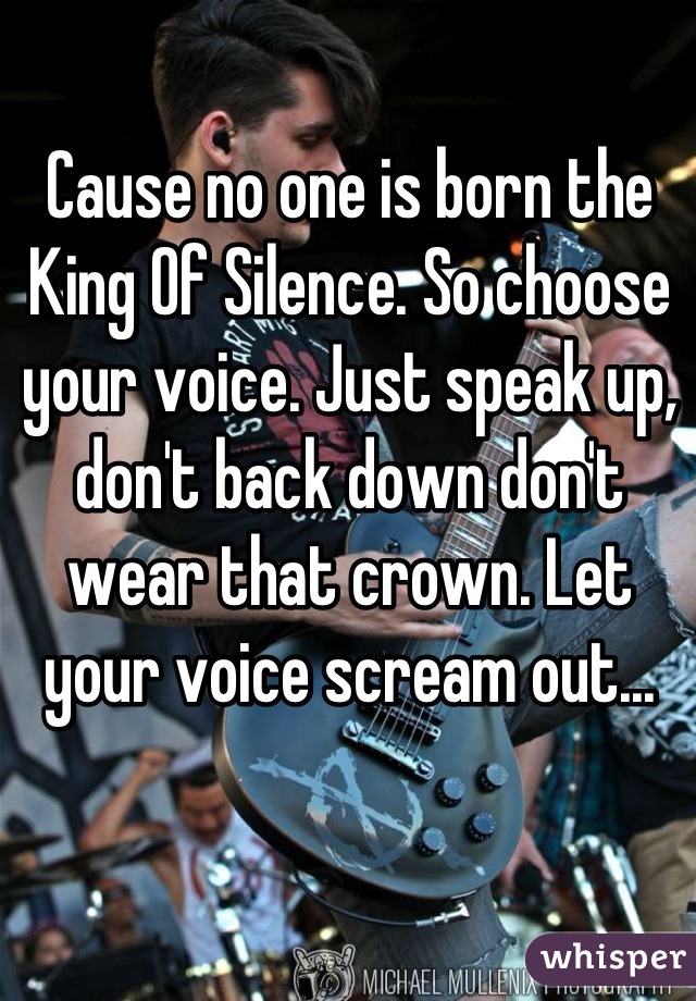 Cause no one is born the King Of Silence. So choose your voice. Just speak up, don't back down don't wear that crown. Let your voice scream out...