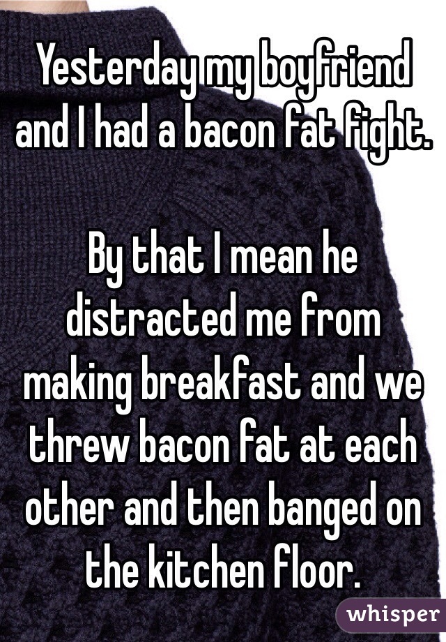 Yesterday my boyfriend and I had a bacon fat fight. 

By that I mean he distracted me from making breakfast and we threw bacon fat at each other and then banged on the kitchen floor.