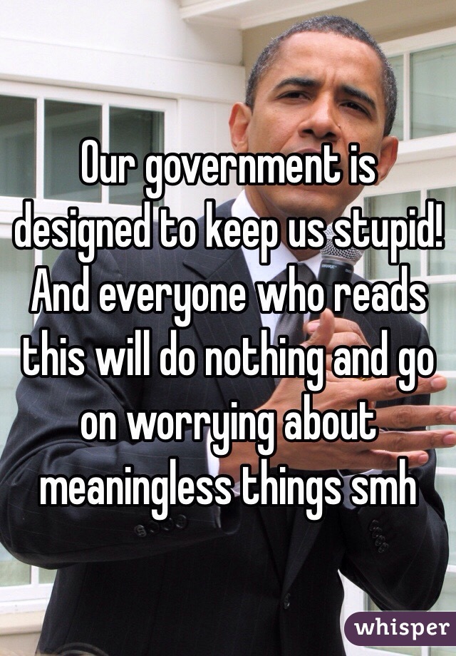 Our government is designed to keep us stupid! And everyone who reads this will do nothing and go on worrying about meaningless things smh