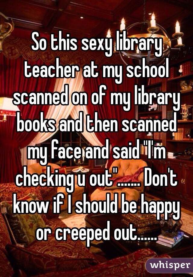 So this sexy library teacher at my school scanned on of my library books and then scanned my face and said "I'm checking u out"....... Don't know if I should be happy or creeped out......