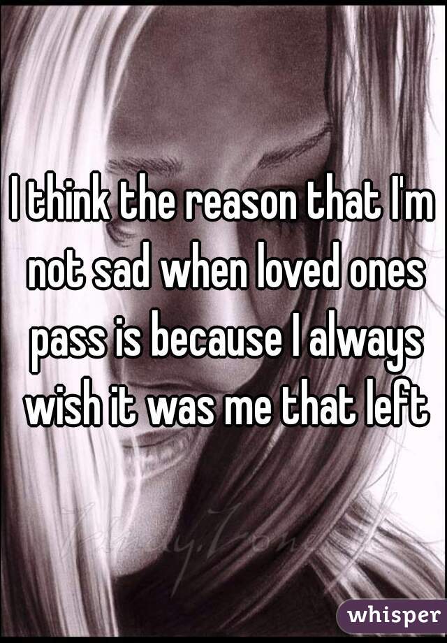 I think the reason that I'm not sad when loved ones pass is because I always wish it was me that left