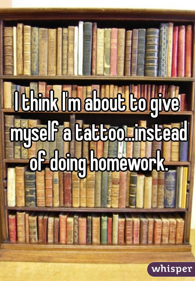 I think I'm about to give myself a tattoo...instead of doing homework.