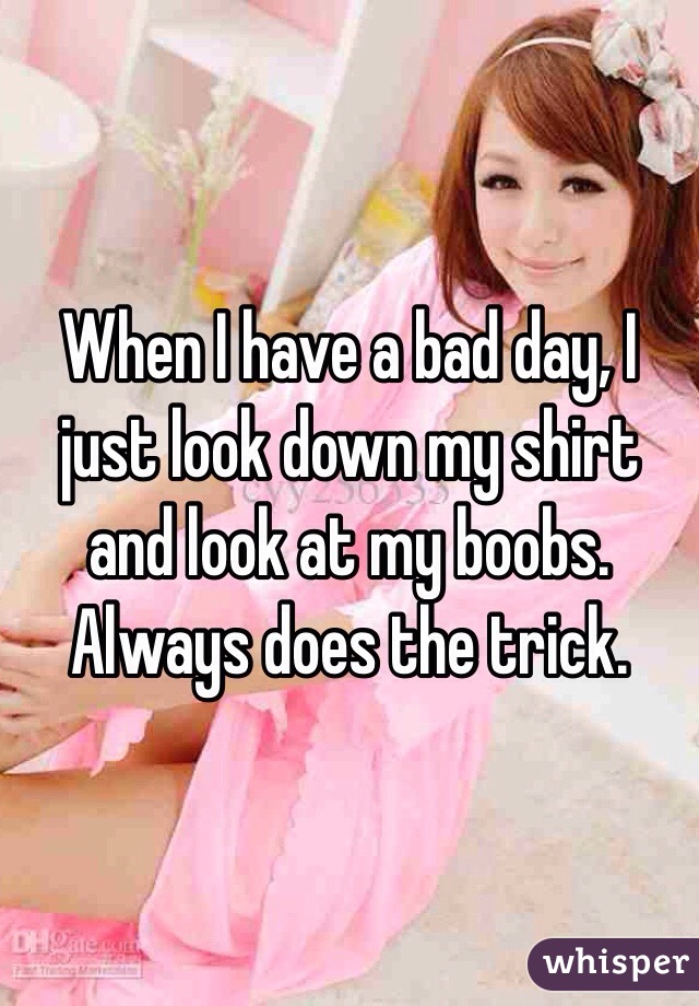 When I have a bad day, I just look down my shirt and look at my boobs. Always does the trick.