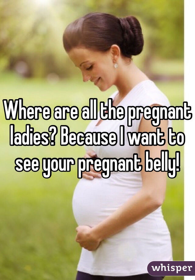 Where are all the pregnant ladies? Because I want to see your pregnant belly!