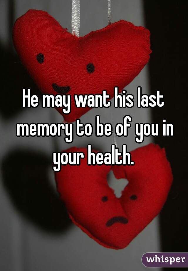 He may want his last memory to be of you in your health. 