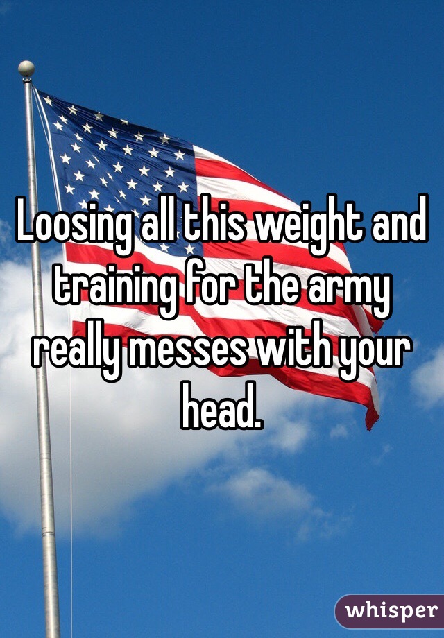 Loosing all this weight and training for the army really messes with your head.  