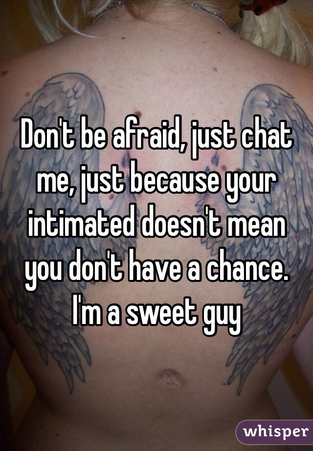 Don't be afraid, just chat me, just because your intimated doesn't mean you don't have a chance. I'm a sweet guy 