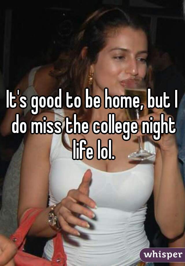 It's good to be home, but I do miss the college night life lol.