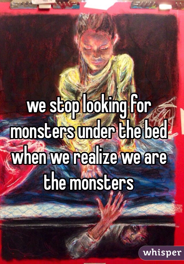 we stop looking for monsters under the bed when we realize we are the monsters 