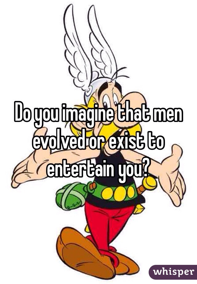 Do you imagine that men evolved or exist to entertain you? 