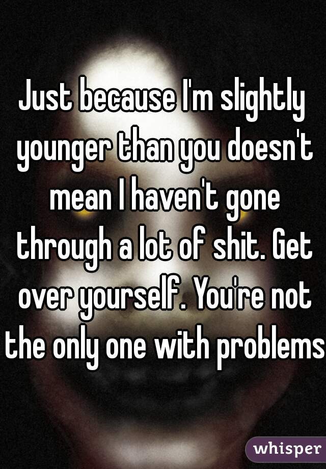 Just because I'm slightly younger than you doesn't mean I haven't gone through a lot of shit. Get over yourself. You're not the only one with problems