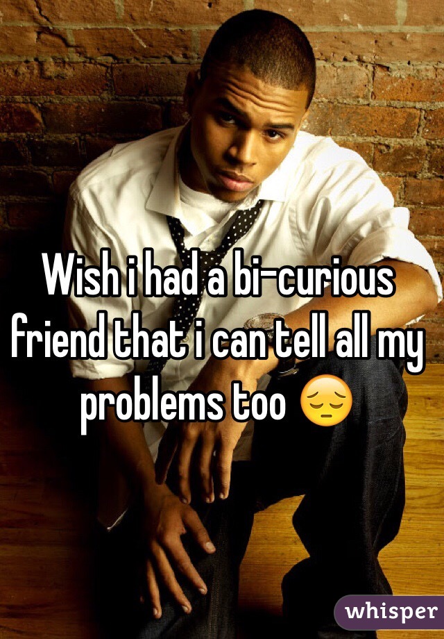 Wish i had a bi-curious friend that i can tell all my problems too 😔