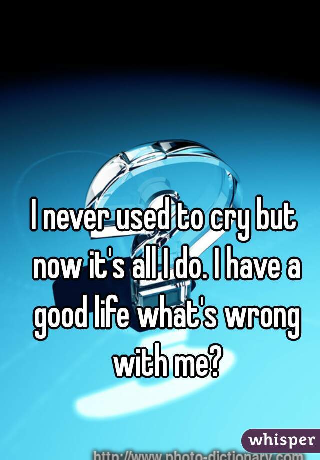 I never used to cry but now it's all I do. I have a good life what's wrong with me?